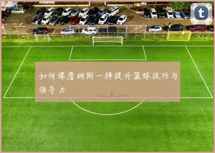 如何像詹姆斯一样提升篮球技巧与领导力