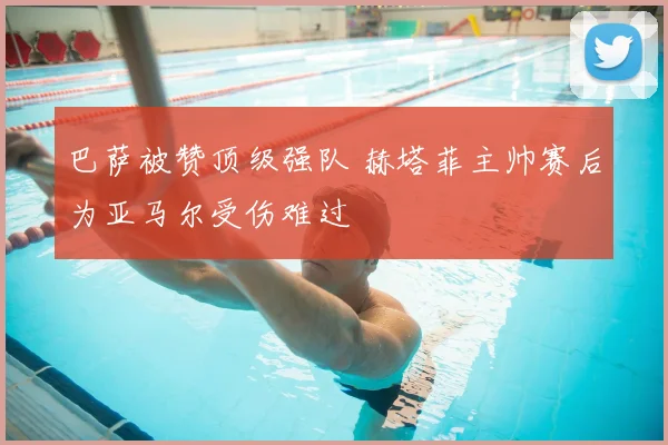 巴萨被赞顶级强队 赫塔菲主帅赛后为亚马尔受伤难过