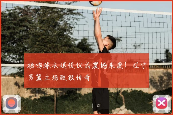 杨鸣球衣退役仪式震撼来袭！辽宁男篮主场致敬传奇