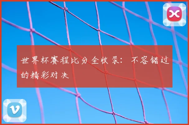 世界杯赛程比分全收录：不容错过的精彩对决