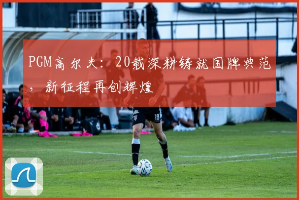 PGM高尔夫：20载深耕铸就国牌典范，新征程再创辉煌