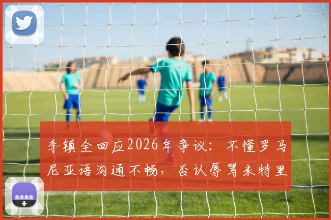 李镇全回应2026年争议：不懂罗马尼亚语沟通不畅，否认辱骂米特里策事件原委详解