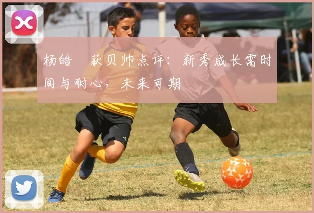 杨皓喆获贝帅点评：新秀成长需时间与耐心，未来可期
