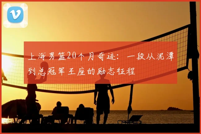 上海男篮20个月奇迹：一段从泥潭到总冠军王座的励志征程