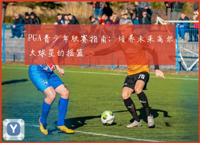 PGA青少年联赛指南：培养未来高尔夫球星的摇篮