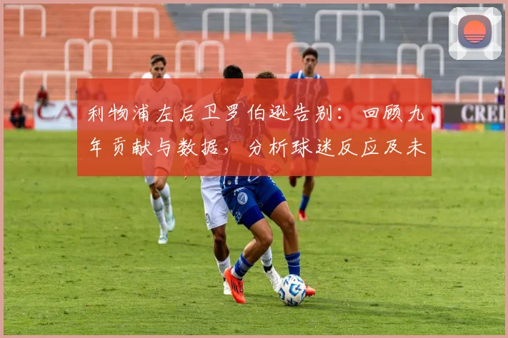 利物浦左后卫罗伯逊告别：回顾九年贡献与数据，分析球迷反应及未来去向