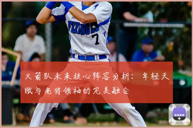 火箭队未来核心阵容分析：年轻天赋与老将领袖的完美融合