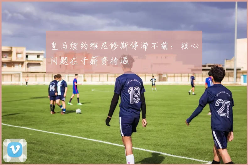 皇马续约维尼修斯停滞不前，核心问题在于薪资待遇