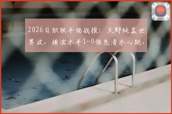 2026日职联半场战报：天野纯轰世界波，横滨水手1-0领先清水心跳，附上半场数据统计与进球回放