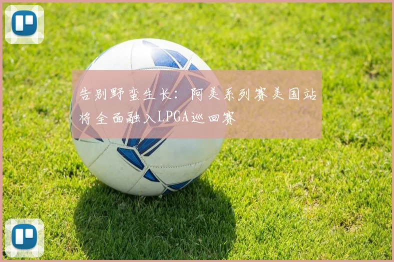 告别野蛮生长：阿美系列赛美国站将全面融入LPGA巡回赛