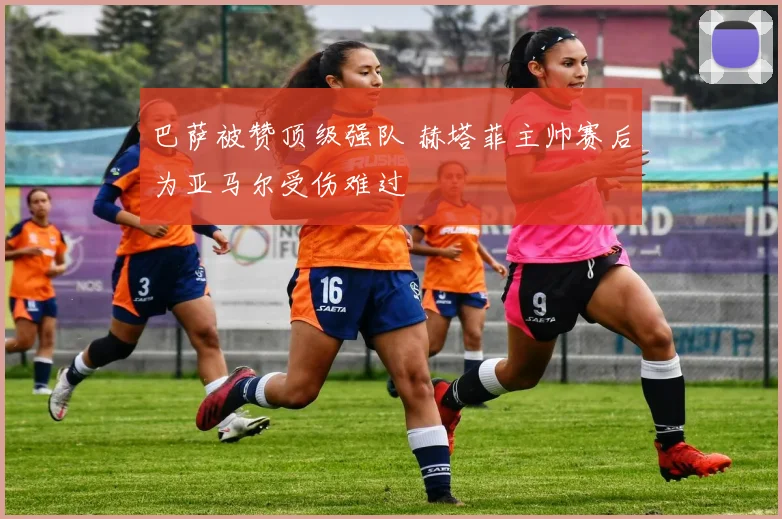 巴萨被赞顶级强队 赫塔菲主帅赛后为亚马尔受伤难过