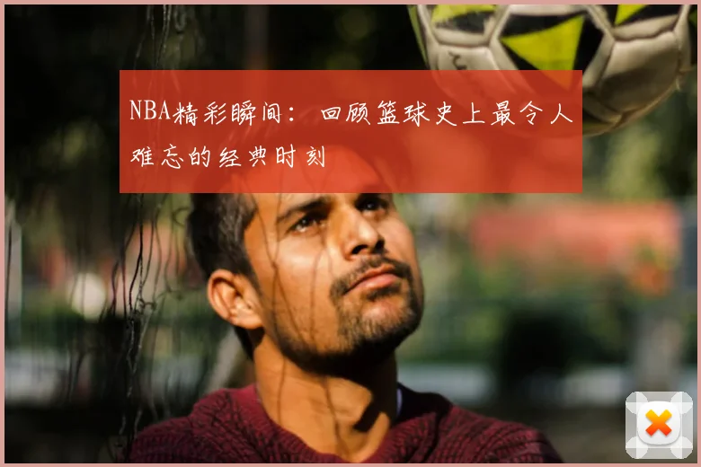 NBA精彩瞬间：回顾篮球史上最令人难忘的经典时刻
