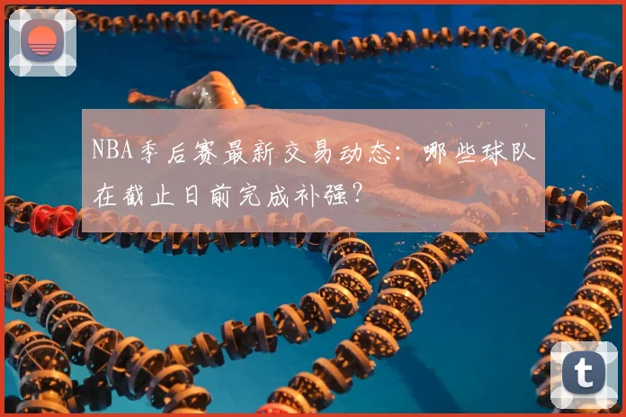 NBA季后赛最新交易动态：哪些球队在截止日前完成补强？