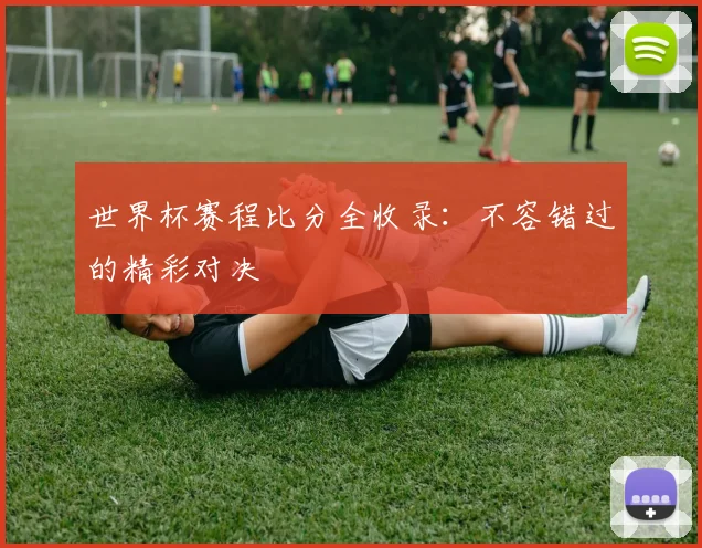 世界杯赛程比分全收录：不容错过的精彩对决