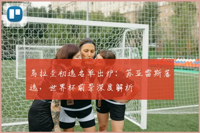乌拉圭初选名单出炉：苏亚雷斯落选，世界杯前景深度解析